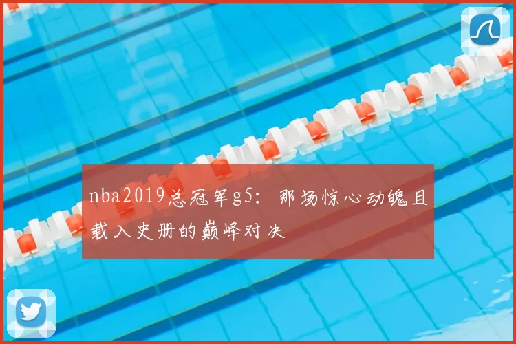 nba2019总冠军g5：那场惊心动魄且载入史册的巅峰对决