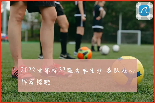 2022世界杯32强名单出炉 各队核心阵容揭晓