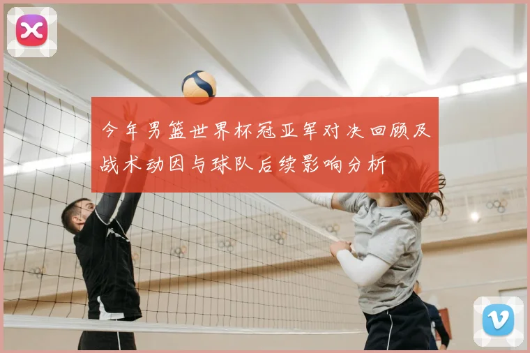 今年男篮世界杯冠亚军对决回顾及战术动因与球队后续影响分析
