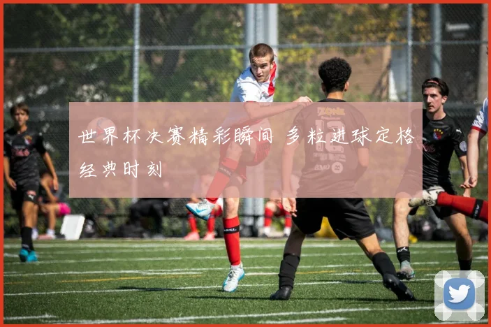 世界杯决赛精彩瞬间 多粒进球定格经典时刻
