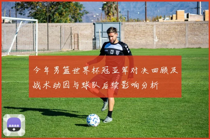 今年男篮世界杯冠亚军对决回顾及战术动因与球队后续影响分析