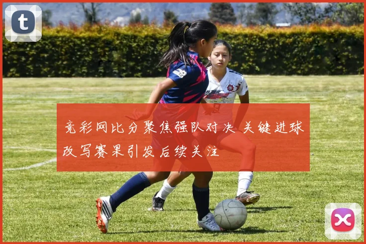 竞彩网比分聚焦强队对决 关键进球改写赛果引发后续关注