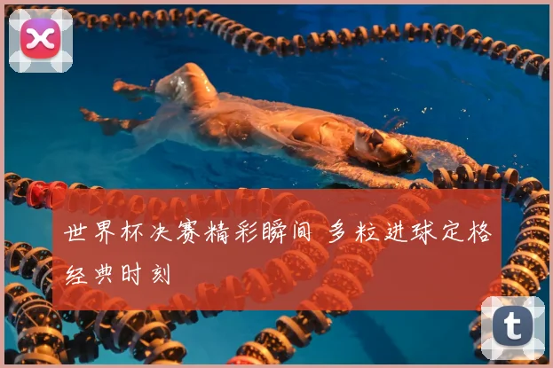 世界杯决赛精彩瞬间 多粒进球定格经典时刻